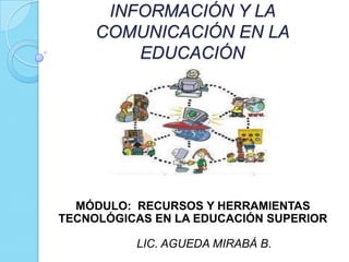 INFORMACIÓN Y LA
     COMUNICACIÓN EN LA
         EDUCACIÓN




  MÓDULO: RECURSOS Y HERRAMIENTAS
TECNOLÓGICAS EN LA EDUCACIÓN SUPERIOR

          LIC. AGUEDA MIRABÁ B.
 
