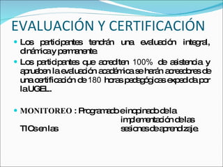 EVALUACIÓN Y CERTIFICACIÓN Los participantes tendrán una evaluación integral, dinámica y permanente. Los participantes que acrediten  100%  de asistencia y aprueben la evaluación académica se harán acreedores de una certificación de  180  horas pedagógicas expedida por la UGEL. MONITOREO  : Programado e inopinado de la    implementación de las TICs en las    sesiones de aprendizaje. 