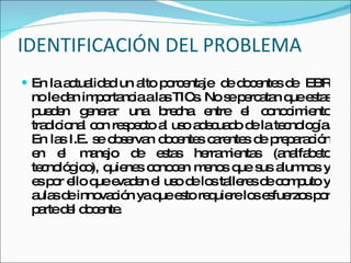 IDENTIFICACIÓN DEL PROBLEMA En la actualidad un alto porcentaje  de docentes de  EBR no le dan importancia a las TICs. No se percatan que estas pueden generar una brecha entre el conocimiento tradicional con respecto al uso adecuado de la tecnología. En las I.E. se observan docentes carentes de preparación en el manejo de estas herramientas (analfabeto tecnológico), quienes conocen menos que sus alumnos y es por ello que evaden el uso de los talleres de computo y aulas de innovación ya que esto requiere los esfuerzos por parte del docente.  