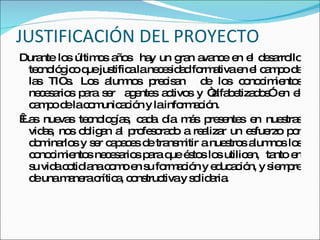 JUSTIFICACIÓN DEL PROYECTO Durante los últimos años  hay un gran avance en el desarrollo tecnológico que justifica la necesidad formativa en el campo de las TICs. Los alumnos precisan  de   los conocimientos necesarios para ser  agentes activos   y “alfabetizados” en el campo de la comunicación y la información.    Las nuevas tecnologías, cada día más presentes en nuestras vidas, nos obligan al profesorado a realizar un esfuerzo por dominarlos y ser capaces de transmitir a nuestros alumnos los conocimientos necesarios para que éstos los utilicen,  tanto en su vida cotidiana como en su formación y educación, y siempre de una manera crítica, constructiva y solidaria. 