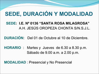 SEDE, DURACIÓN Y MODALIDAD SEDE :  I.E. Nº 0136 “SANTA ROSA MILAGROSA”   A.H. JESÚS OROPEZA CHONTA S/N.S.J.L. DURACIÓN :  Del 01 de Octubre al 10 de Diciembre. HORARIO   :  Martes y  Jueves  de 6.30 a 8.30 p.m.   Sábado de 9.00 a.m. a 2.00 p.m. MODALIDAD  : Presencial y No Presencial 