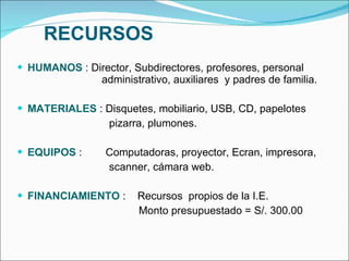 RECURSOS HUMANOS  : Director, Subdirectores, profesores, personal    administrativo, auxiliares  y padres de familia. MATERIALES  : Disquetes, mobiliario, USB, CD, papelotes pizarra, plumones. EQUIPOS  :  Computadoras, proyector, Ecran, impresora,  scanner, cámara web. FINANCIAMIENTO  :  Recursos  propios de la I.E. Monto presupuestado = S/. 300.00 