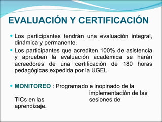 EVALUACIÓN Y CERTIFICACIÓN Los participantes tendrán una evaluación integral, dinámica y permanente. Los participantes que acrediten 100% de asistencia y aprueben la evaluación académica se harán acreedores de una certificación de 180 horas pedagógicas expedida por la UGEL. MONITOREO   : Programado e inopinado de la    implementación de las TICs en las    sesiones de aprendizaje. 