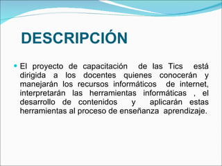 DESCRIPCIÓN El proyecto de capacitación  de las Tics  está dirigida a los docentes quienes conocerán y manejarán los recursos informáticos  de internet, interpretarán las herramientas informáticas , el desarrollo de contenidos  y  aplicarán estas herramientas al proceso de enseñanza  aprendizaje. 