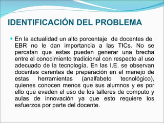 IDENTIFICACIÓN DEL PROBLEMA En la actualidad un alto porcentaje  de docentes de  EBR no le dan importancia a las TICs. No se percatan que estas pueden generar una brecha entre el conocimiento tradicional con respecto al uso adecuado de la tecnología. En las I.E. se observan docentes carentes de preparación en el manejo de estas herramientas (analfabeto tecnológico), quienes conocen menos que sus alumnos y es por ello que evaden el uso de los talleres de computo y aulas de innovación ya que esto requiere los esfuerzos por parte del docente.  
