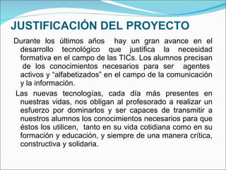 JUSTIFICACIÓN DEL PROYECTO Durante los últimos años  hay un gran avance en el desarrollo tecnológico que justifica la necesidad formativa en el campo de las TICs. Los alumnos precisan  de   los conocimientos necesarios para ser  agentes activos   y “alfabetizados” en el campo de la comunicación y la información.    Las nuevas tecnologías, cada día más presentes en nuestras vidas, nos obligan al profesorado a realizar un esfuerzo por dominarlos y ser capaces de transmitir a nuestros alumnos los conocimientos necesarios para que éstos los utilicen,  tanto en su vida cotidiana como en su formación y educación, y siempre de una manera crítica, constructiva y solidaria. 