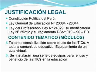 JUSTIFICACIÓN LEGAL Constitución Política del Perú. Ley General de Educación Nº 23384 - 28044 Ley del Profesorado- Ley Nº 24029, su modificatoria Ley Nº 25212 y su reglamento DSNº 019 – 90 – ED. CONTENIDO TEMATICO (MÓDULOS) Taller de sensibilización sobre el uso de las TICs. A toda la comunidad educativa. Equipamiento de un aula virtual. Se  instalarán  una serie de equipos para  el uso y beneficio de las TICs en la educación 