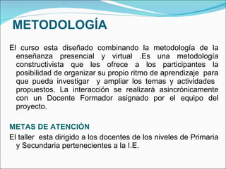 METODOLOGÍA El curso esta diseñado combinando la metodología de la enseñanza presencial y virtual .Es una metodología constructivista que les ofrece a los participantes la posibilidad de organizar su propio ritmo de aprendizaje  para que pueda investigar  y ampliar los temas y actividades  propuestos. La interacción se realizará asincrónicamente con un Docente Formador asignado por el equipo del proyecto. METAS DE ATENCIÓN El taller  esta dirigido a los docentes de los niveles de Primaria y Secundaria pertenecientes a la I.E. 