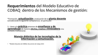Requerimientos del Modelo Educativo de
COBAQ dentro de los Mecanismos de gestión:
*Formación, actualización y evaluación de la planta docente
considerando la siguiente competencia en particular:
1.- Lleva a la práctica procesos de enseñanza y de
aprendizaje de manera efectiva, creativa e innovadora a su
contexto institucional.
Manejo didáctico de las tecnologías de la
Información y comunicación.
• *Modelo Educativo de COBAQ, Documento de trabajo 2013
 