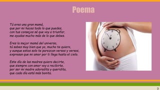 Poema
Tú eres una gran mamá,
que por mi haces todo lo que puedes,
con tus consejos sé que voy a triunfar,
me ayudas mucho más de lo que debes.
Eres la mejor mamá del universo,
tú sabes muy bien que yo, mucho te quiero,
y aunque estos solo te parezcan versos y versos,
expresan que mi amor por ti llega hasta el cielo.
Este día de las madres quiero decirte,
que siempre con amor voy a recibirte,
por ser mi madre adoradita y queridita,
que cada día está más bonita.
3
 