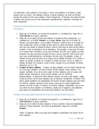 P á g i n a 69 | 70
ser subrayadas varias palabras en un campo y varias otras palabras en el mismo campo
pueden estar en cursiva. Sin embargo, todavía se puede establecer un estilo de formato
general del cuadro de texto que contiene el texto enriquecido. El formato de cuadro de texto
se aplica solo al texto que no se ha formateado específicamente utilizando el formato de
texto enriquecido.
Establecer el formato de estilos para un cuadro de texto que muestra un campo de texto
enriquecido
1. Haga clic en el informe en el panel de navegación y, a continuación, haga clic en
Vista Diseño en el menú contextual.
2. Haga clic en el cuadro de texto que muestra el campo de texto enriquecido y, a
continuación, en la ficha formato, en el grupo fuente, haga clic en el estilo de
formato que desee aplicar. Access aplica el formato a todo el texto en el campo de
texto enriquecido que no ya tenga ese tipo (pero no valor) del formato aplicado a
una vista que admite la entrada de datos, como la vista Hoja de datos de una tabla o
consulta o vista de formulario de un formulario. Por ejemplo, si una parte del texto
en el campo tiene el formato con un color de fuente de color rojo y aplicar un color
de fuente de color azul para el cuadro de texto, Access convierte todo el texto azul
salvo que se individualmente con formato de color rojo. Por ejemplo, si tiene el
formato de una parte del texto en el campo con un tamaño de fuente de 11 puntos, y
aplicar un tamaño de fuente de 14 puntos al cuadro de texto, Access se aplica el
tamaño de fuente de 14 puntos a todo el texto, excepto el se con formato de forma
individual en 11 a: TS.
3. Campos de datos adjuntos Campos de datos adjuntos use un control especial que
no se usa para cualquier otro tipo de datos. Puede adjuntar varios archivos a un
registro mediante el uso de un solo campo de datos adjuntos, pero el campo solo
puede mostrar información sobre un dato adjunto a la vez. De forma
predeterminada, el control de datos adjuntos muestra un icono o una imagen, según
el tipo de archivo de los datos adjuntos que se muestran actualmente el control. Si lo
desea, puede establecer las propiedades del control de datos adjuntos para que todos
los archivos adjuntos aparecen como iconos o para que el campo simplemente
muestra un icono de clip y el número de archivos adjuntos. Suponiendo que ya usa
un control de datos adjuntos en el informe, puede usar el siguiente procedimiento
para ajustar las propiedades del control para distintos usos del control.
Configurar las propiedades de presentación para un campo de datos adjuntos
1. Haga clic en el informe en el panel de navegación y, a continuación, haga clic en
Vista Diseño en el menú contextual.
2. Haga clic en el control de datos adjuntos. Si no se muestra la hoja de propiedades,
presione F4 para mostrarla. En la hoja de propiedades, haga clic en la ficha
formato.
Utilice la siguiente tabla como guía para configurar propiedades del control de los
datos adjuntos.
 