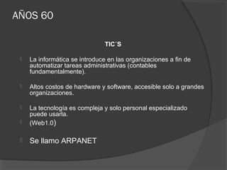 AÑOS 60
TIC´S
 La informática se introduce en las organizaciones a fin de
automatizar tareas administrativas (contables
fundamentalmente).
 Altos costos de hardware y software, accesible solo a grandes
organizaciones.
 La tecnología es compleja y solo personal especializado
puede usarla.
 (Web1.0)
 Se llamo ARPANET
 