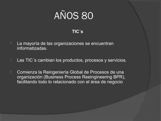 AÑOS 80
TIC´s
 La mayoría de las organizaciones se encuentran
informatizadas.
 Las TIC´s cambian los productos, procesos y servicios.
 Comienza la Reingeniería Global de Procesos de una
organización (Business Process Reeingineering BPR),
facilitando todo lo relacionado con el área de negocio
 