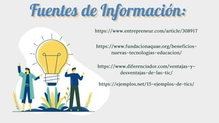 https://www.entrepreneur.com/article/308917
https://www.fundacionaquae.org/beneficios-
nuevas-tecnologias-educacion/
https://www.diferenciador.com/ventajas-y-
desventajas-de-las-tic/
https://ejemplos.net/15-ejemplos-de-tics/
Fuentes de Información:
Fuentes de Información:
 