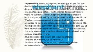 ElephantDrive es sólo otra opción, excepto que esta es una que
desdibuja las líneas entre el almacenamiento en la nube y la copia
de seguridad en línea. Mientras que la copia de seguridad en línea
está diseñado para obtener fácilmente los datos en el viaje de
vuelta no suele ser tan fácil. ElephantDrive tiene clientes de
escritorio para Mac OS X y las dos variantes de 32 bits y 64 bits de
Windows, así como una aplicación para Android, aunque en la
actualidad no existe una solución para los usuarios de Linux o iOS.
Planes personales comienzan a partir de $ 9.95 al mes para 100 GB
de espacio disponible para el acceso a través de tres dispositivos.
Una solución de almacenamiento de nube móvil y el servicio de
copia de seguridad en uno.
2 GB de espacio libre incluye con la cuenta gratuita.
Funciona en Windows, OS X y Android OS.
Funciona con unidades NAS a una copia de seguridad de
almacenamiento en red.
 