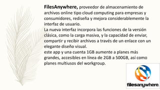 FilesAnywhere, proveedor de almacenamiento de
archivos online tipo cloud computing para empresas y
consumidores, rediseña y mejora considerablemente la
interfaz de usuario.
La nueva interfaz incorpora las funciones de la versión
clásica, como la carga masiva, y la capacidad de enviar,
compartir y recibir archivos a través de un enlace con un
elegante diseño visual.
este app y una cuenta 1GB aumente a planes más
grandes, accesibles en línea de 2GB a 500GB, así como
planes multiusos del workgroup.
 