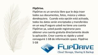 FlipDrive.
FlipDrive es un servicio libre que le deja traer
todos sus documentos, fotos, música y videos
dondequiera. Cuando esta opción está activada,
todos los datos serán encriptados y transferidos
en un way.If seguro usted no tiene una cuenta
FlipDrive ya, usted puede registrarse para
obtener una cuenta gratuita directamente desde
la aplicación. Crear cuenta es rápido y usted
conseguirá 1 GB de información space. Flipdrive
5 GB
 