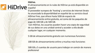 Hidrive.
El almacenamiento en la nube de HiDrive ya está disponible en
español
El proveedor europeo de 'hosting' y servicios de Internet Strato
ha anunciado la disponibilidad en español de su servicio cloud
HiDrive Free, que ofrece hasta 5GB de espacio de
almacenamiento online gratuito, así como de los paquetes de
pago de 100 GB y de 500 GB.
Con HiDrive, los usuarios pueden hacer una copia de seguridad
de sus datos en una unidad central y acceder a ella desde
cualquier lugar, en cualquier momento.
5 GB de almacenamiento gratuito con numerosas funciones
100 GB de almacenamiento online y muchas más funciones
500 GB y 5 cuentas de usuario para trabajar en común de manera
profesional
 