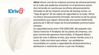 Idrive ofrece uno de los mejores servicios de almacenamiento
en la nube que podemos encontrar en el panorama actual.
Aún teniendo en cuenta que no ofrece almacenamiento
ilimitado es de los mejores servicios de backup online, un
“tope de gama” de las copias de seguridad en la nube. IDrive
no ofrece almacenamiento ilimitado. De hecho es de los pocos
proveedores que siguen ofreciendo una cuenta totalmente
gratuita de 5 GB con todas las funcionalidades premium para
siempre.
Su capacidad oscila entre 1TB (1024 GB) del paquete más
básico hasta los 4 Terabytes de los planes de empresa, con
gran número de opciones intermedias. El Paquete Básico
parte de unos 3 dólares al mes, que vienen siendo unos 2,3
euros. Cada uno tiene que valorar sus verdaderas
necesidades en cuanto a capacidad de almacenamiento y
plantearse si realmente vamos a usar ese Terabyte.
 