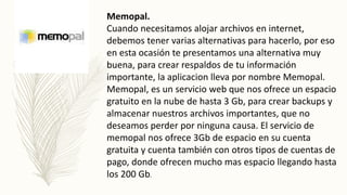 Memopal.
Cuando necesitamos alojar archivos en internet,
debemos tener varias alternativas para hacerlo, por eso
en esta ocasión te presentamos una alternativa muy
buena, para crear respaldos de tu información
importante, la aplicacion lleva por nombre Memopal.
Memopal, es un servicio web que nos ofrece un espacio
gratuito en la nube de hasta 3 Gb, para crear backups y
almacenar nuestros archivos importantes, que no
deseamos perder por ninguna causa. El servicio de
memopal nos ofrece 3Gb de espacio en su cuenta
gratuita y cuenta también con otros tipos de cuentas de
pago, donde ofrecen mucho mas espacio llegando hasta
los 200 Gb.
 