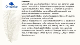 Onedrive:
Microsoft está usando el cambio de nombre para poner en juego
nuevas características de OneDrive como por ejemplo la copia de
seguridad automática de las fotos de la cámara en la aplicación
Android, la posibilidad de transcodificar vídeo para subir una
versión de menor tamaño a la nube OneDrive.
tenemos la posibilidad de ampliar la capacidad de nuestra cuenta
OneDrive gratuitamente en hasta 5 GB.
Además de esos métodos Microsoft también ofrece la posibilidad
de comprar más espacio en formato suscripción anual, como ya se
ofrecía con SkyDrive (25$ 50GB, 50$ 100GB y 100$ 200GB), pero
ahora también llega la posibilidad de contratar más espacio de
manera mensual. Las tarifas son 4,49 dólares por 50 GB durante un
mes, 7,49 dólares por 100 GB durante un mes y 11,49 por 200 GB
durante un mes.
 