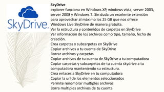 SkyDrive
explorer funciona en Windows XP, windows vista, server 2003,
server 2008 y Windows 7. Sin duda un excelente extensión
para aprovechar al máximo los 25 GB que nos ofrece
Windows Live SkyDrive de manera gratuita.
Ver la estructura y contenidos de carpetas en SkyDrive
Ver información de los archivos como tipo, tamaño, fecha de
creación.
Crea carpetas y subcarpetas en SkyDrive
Copiar archivos a tu cuenta de SkyDrive
Borrar archivos y carpetas
Copiar archivos de tu cuenta de SkyDrive a tu computadora
Copiar carpetas y subcarpetas de tu cuenta skydrive a tu
computadora manteniendo su estructura.
Crea enlaces a SkyDrive en tu computadora
Copiar la url de los elementos seleccionados
Permite renombrar multiples archivos
Borra multiples archivos de tu cuenta
 