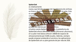 SpiderOak
es relativamente
nueva, que brinda servicios de transferencia de archivos
en línea y de almacenamiento de datos en la nube. Esta
es una de las pocas empresas que ha logrado surgir en
una industria multimilonaria sin tener el respaldo de
grandes nombres. Si bien, sus planes de respaldo de
datos online son de los más costosos de nuestro ranking
($100 al mes), SpiderOak logró meterse en nuestro top
10 debido a los comentarios positivos del espacio gratis
privado de 2GB de por vida que ofrece.
¿Cuánto cuesta SpiderOak? Si bien, la plataforma de
SpiderOak ofrece diferentes planes (Personal y Business),
en su plan más básico ofrecen 100GB de espacio de
almacenamiento por $100 anuales. Además, siempre
puede empezar probando el servicio y las aplicaciones
de SpiderOak con su plan gratuito de por vida de 2GB.
 