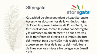 Storegate.
Capacidad de almacenamient o Logo Storegate
Access y los documentos de la visión, las hojas
de Excel, las presentaciones de PowerPoint, las
fotos y el videos- toman las fotos con Storegate
y las almacenan directamente en sus archivos
de la transferencia directa de la impulsión dura
del Internet para una visión más rápida y tienen
acceso en archivos de la parte del modo fuera
de línea con los amigos y los colegas con E-mail
1 GB
 