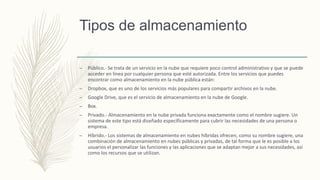 Tipos de almacenamiento
– Público.- Se trata de un servicio en la nube que requiere poco control administrativo y que se puede
acceder en línea por cualquier persona que esté autorizada. Entre los servicios que puedes
encontrar como almacenamiento en la nube pública están:
– Dropbox, que es uno de los servicios más populares para compartir archivos en la nube.
– Google Drive, que es el servicio de almacenamiento en la nube de Google.
– Box.
– Privado.- Almacenamiento en la nube privada funciona exactamente como el nombre sugiere. Un
sistema de este tipo está diseñado específicamente para cubrir las necesidades de una persona o
empresa.
– Híbrido.- Los sistemas de almacenamiento en nubes híbridas ofrecen, como su nombre sugiere, una
combinación de almacenamiento en nubes públicas y privadas, de tal forma que le es posible a los
usuarios el personalizar las funciones y las aplicaciones que se adaptan mejor a sus necesidades, así
como los recursos que se utilizan.
 