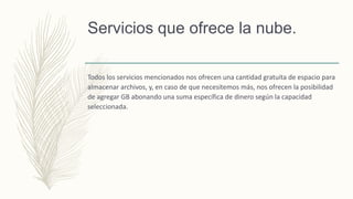 Servicios que ofrece la nube.
Todos los servicios mencionados nos ofrecen una cantidad gratuita de espacio para
almacenar archivos, y, en caso de que necesitemos más, nos ofrecen la posibilidad
de agregar GB abonando una suma específica de dinero según la capacidad
seleccionada.
 