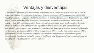 Ventajas y desventajas
El rendimiento de la SAN está directamente relacionado con el tipo de red que se utiliza. En el caso de
una red de canal de fibra, el ancho de banda es de aproximadamente 100 megabytes/segundo (1.000
megabits/segundo) y se puede extender aumentando la cantidad de conexiones de acceso. La capacidad
de una SAN se puede extender de manera casi ilimitada y puede alcanzar cientos y hasta miles de
terabytes. Una SAN permite compartir datos entre varios equipos de la red sin afectar el rendimiento
porque el tráfico de SAN está totalmente separado del tráfico de usuario. Son los servidores de
aplicaciones que funcionan como una interfaz entre la red de datos (generalmente un canal de fibra) y la
red de usuario (por lo generalEthernet).Por otra parte, una SAN es mucho más costosa que una NAS ya
que la primera es una arquitectura completa que utiliza una tecnología que todavía es muy cara.
Normalmente, cuando una compañía estima el TCO (Coste total de propiedad) con respecto al coste por
byte, el coste se puede justificar con más facilidad.
 