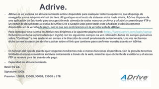 Adrive.
– ADrive es un sistema de almacenamiento online disponible para cualquier sistema operativo que disponga de
navegador y una máquina virtual de Java. Al igual que en el resto de sistemas visto hasta ahora, ADrive dispone de
una aplicación de Escritorio para una gestión más cómoda de todos nuestros archivos y añade la conexión por FTP y
un editor de documentos al estilo de Office Live o Google Docs pero todos esto añadidos están únicamente
disponibles en la versión de pago, por lo que nos centraremos en la versión web de ADrive.
– Para conseguir una cuenta en ADrive nos dirigimos a la siguiente página web: https://www.adrive.com/login/signup
Deberemos rellena un formulario (en inglés) con los siguientes campos na vez rellenados todos los campos pulsamos
sobre "Continue" y nos enviaran un correo a la dirección de email previamente seleccionada. Una vez recibamos
dicho correo bastará con abrirlo y pulsar sobre el link que contiene para confirmar nuestra cuenta en ADrive.
– En función del tipo de cuenta que tengamos tendremos más o menos funciones disponibles. Con la gratuita tenemos
limitado el acceso a nuestros archivos únicamente a través de la web, mientras que el cliente de escritorio y el acceso
FTP se reserva para las cuentas de pago.
– Capacidad de almacenamiento.
Basic: 50 Gb.
Signature: 50Gb.
Premiun: 100GB, 250GB, 500GB, 750GB o 1TB
 