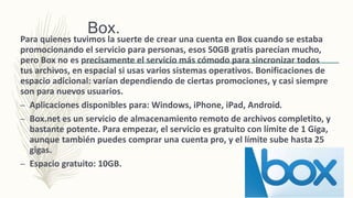 Box.
Para quienes tuvimos la suerte de crear una cuenta en Box cuando se estaba
promocionando el servicio para personas, esos 50GB gratis parecían mucho,
pero Box no es precisamente el servicio más cómodo para sincronizar todos
tus archivos, en espacial si usas varios sistemas operativos. Bonificaciones de
espacio adicional: varían dependiendo de ciertas promociones, y casi siempre
son para nuevos usuarios.
– Aplicaciones disponibles para: Windows, iPhone, iPad, Android.
– Box.net es un servicio de almacenamiento remoto de archivos completito, y
bastante potente. Para empezar, el servicio es gratuito con límite de 1 Giga,
aunque también puedes comprar una cuenta pro, y el límite sube hasta 25
gigas.
– Espacio gratuito: 10GB.
 
