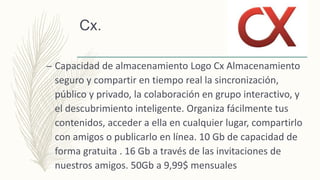 Cx.
– Capacidad de almacenamiento Logo Cx Almacenamiento
seguro y compartir en tiempo real la sincronización,
público y privado, la colaboración en grupo interactivo, y
el descubrimiento inteligente. Organiza fácilmente tus
contenidos, acceder a ella en cualquier lugar, compartirlo
con amigos o publicarlo en línea. 10 Gb de capacidad de
forma gratuita . 16 Gb a través de las invitaciones de
nuestros amigos. 50Gb a 9,99$ mensuales
 