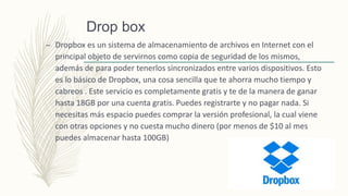 Drop box
– Dropbox es un sistema de almacenamiento de archivos en Internet con el
principal objeto de servirnos como copia de seguridad de los mismos,
además de para poder tenerlos sincronizados entre varios dispositivos. Esto
es lo básico de Dropbox, una cosa sencilla que te ahorra mucho tiempo y
cabreos . Este servicio es completamente gratis y te de la manera de ganar
hasta 18GB por una cuenta gratis. Puedes registrarte y no pagar nada. Si
necesitas más espacio puedes comprar la versión profesional, la cual viene
con otras opciones y no cuesta mucho dinero (por menos de $10 al mes
puedes almacenar hasta 100GB)
 