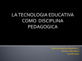 Alumna Gabriela Madriles C.Parral, Chihuahua25-Feb-2011 LA TECNOLOGIA EDUCATIVA COMO  DISCIPLINA PEDAGOGICA 