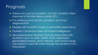 Prognosis
 There is no cure for Tourette’s, but the condition often
improves in the late teens or early 20’s.
 It is a lifelong and chronic condition, but is not
degenerative.
 People with Tourette’s have a normal life expectancy
 Tourette’s Syndrome does not impair intelligence.
 Neurobehavioral disorders that are associated with
tourette’s such as ADD, ADHD, OCD, depression,
generalized anxiety, panic attacks, and mood swings
can persist in adult life even though the severity of tics
may lessen.
 