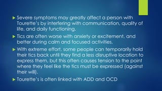  Severe symptoms may greatly affect a person with
Tourette’s by interfering with communication, quality of
life, and daily functioning.
 Tics are often worse with anxiety or excitement, and
better during calm and focused activities.
 With extreme effort, some people can temporarily hold
their tics back until they find a less disruptive location to
express them, but this often causes tension to the point
where they feel like the tics must be expressed (against
their will).
 Tourette’s is often linked with ADD and OCD
 