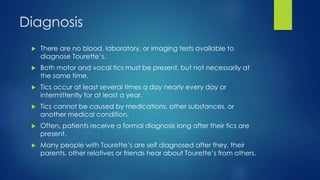 Diagnosis
 There are no blood, laboratory, or imaging tests available to
diagnose Tourette’s.
 Both motor and vocal tics must be present, but not necessarily at
the same time.
 Tics occur at least several times a day nearly every day or
intermittently for at least a year.
 Tics cannot be caused by medications, other substances, or
another medical condition.
 Often, patients receive a formal diagnosis long after their tics are
present.
 Many people with Tourette’s are self diagnosed after they, their
parents, other relatives or friends hear about Tourette’s from others.
 