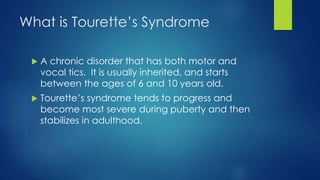 What is Tourette’s Syndrome
 A chronic disorder that has both motor and
vocal tics. It is usually inherited, and starts
between the ages of 6 and 10 years old.
 Tourette’s syndrome tends to progress and
become most severe during puberty and then
stabilizes in adulthood.
 