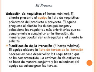 El Proceso Selección de requisitos  (4 horas máximo). El cliente presenta al  equipo  la lista de requisitos priorizada del producto o proyecto. El equipo pregunta al cliente las dudas que surgen y selecciona los requisitos más prioritarios que se compromete a completar en la iteración, de manera que puedan ser entregados si el cliente lo solicita.  Planificación de la iteración  (4 horas máximo). El equipo elabora la  lista de tareas de la iteración  necesarias para desarrollar los requisitos a que se ha comprometido. La estimación de esfuerzo se hace de manera conjunta y los miembros del equipo se autoasignan las tareas.  