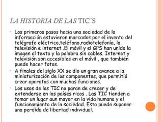 LA HISTORIA DE LAS  TIC´S Los primeros pasos hacia una sociedad de la información estuvieron marcados por el invento del telégrafo eléctrico,teléfono,radiotelefonía, la televisión e internet .El móvil y el GPS han unido la imagen al texto y la palabra sin cables. Internet y televisión son accesibles en el móvil , que también puede hacer fotos. A finales del siglo XX se dio un gran avance a la miniaturización de los componentes, que permitió crear aparatos con muchas funciones. Los usos de las TIC no paran de crecer y de extenderse en los países ricos . Las TIC tienden a tomar un lugar aun mayor en la vida humana y el funcionamiento de la sociedad. Esto puede suponer una perdida de libertad individual. 