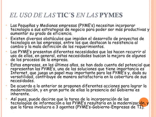 EL USO DE LAS  TIC´S  EN LAS  PYMES Las Pequeñas y Medianas empresas (PYME’s) necesitan incorporar tecnología a sus estrategias de negocio para poder ser más productivas y aumentar su grado de eficiencia.  Existen diversos obstáculos que impiden el desarrollo de proyectos de tecnología en las empresas, entre los que destacan la resistencia al cambio y la mala definición de los requerimientos.  Las PYME’s presentan diferentes necesidades que las hacen recurrir al uso de ellas, en general, estas necesidades buscan la mejora de algunos de los procesos de la empresa. Estas empresas, en los últimos años, se han dado cuenta del potencial que representan las PYME’s, una de las soluciones que tiene importancia es Internet, que juega un papel muy importante para las PYME’s y, dada su versatilidad, contribuye de manera satisfactoria en la cobertura de sus necesidades.  De acuerdo a lo anterior se proponen diferentes acciones para lograr la modernización, y en gran parte de ellas la presencia del Gobierno es inherente.  Así pues, puede decirse que la tarea de la incorporación de las tecnologías de información a las PYME’s resultaría en la modernización, y que la tarea involucra a 3 agentes (PYME’s-Gobierno-Empresas de TI).  