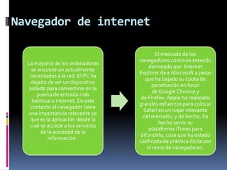 Navegador de internet

                                            El mercado de los
                                    navegadores continúa estando
  La mayoría de los ordenadores
                                         dominado por Internet
    se encuentran actualmente
                                    Explorer de e Microsoft a pesar
   conectados a la red. El PC ha
                                       que ha bajado su cuota de
    dejado de ser un dispositivo
                                          penetración en favor
   aislado para convertirse en la
                                           de Google Chrome y
       puerta de entrada más
                                     de Firefox. Apple ha realizado
    habitual a internet. En este
                                    grandes esfuerzos para colocar
   contexto el navegador tiene
                                      Safari en un lugar relevante
   una importancia relevante ya
                                      del mercado, y de hecho, ha
   que es la aplicación desde la
                                              hecho servir su
   cual se accede a los servicios
                                         plataforma iTunes para
        de la sociedad de la
                                    difundirlo, cosa que ha estado
           información .
                                    calificada de práctica ilícita por
                                        el resto de navegadores.
 