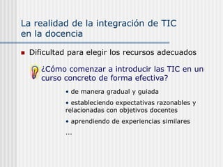 La realidad de la integración de TIC
en la docencia
 Dificultad para elegir los recursos adecuados
¿Cómo comenzar a introducir las TIC en un
curso concreto de forma efectiva?
• de manera gradual y guiada
• estableciendo expectativas razonables y
relacionadas con objetivos docentes
• aprendiendo de experiencias similares
...
 