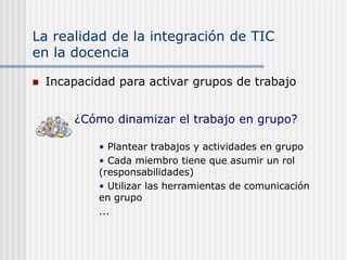 La realidad de la integración de TIC
en la docencia
 Incapacidad para activar grupos de trabajo
• Plantear trabajos y actividades en grupo
• Cada miembro tiene que asumir un rol
(responsabilidades)
• Utilizar las herramientas de comunicación
en grupo
...
¿Cómo dinamizar el trabajo en grupo?
 