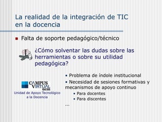 La realidad de la integración de TIC
en la docencia
 Falta de soporte pedagógico/técnico
• Problema de índole institucional
• Necesidad de sesiones formativas y
mecanismos de apoyo continuo
• Para docentes
• Para discentes
...
Unidad de Apoyo Tecnológico
a la Docencia
¿Cómo solventar las dudas sobre las
herramientas o sobre su utilidad
pedagógica?
 