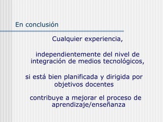 Cualquier experiencia,
independientemente del nivel de
integración de medios tecnológicos,
contribuye a mejorar el proceso de
aprendizaje/enseñanza
si está bien planificada y dirigida por
objetivos docentes
En conclusión
 