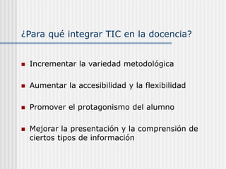 ¿Para qué integrar TIC en la docencia?
 Incrementar la variedad metodológica
 Aumentar la accesibilidad y la flexibilidad
 Promover el protagonismo del alumno
 Mejorar la presentación y la comprensión de
ciertos tipos de información
 