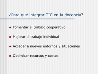 ¿Para qué integrar TIC en la docencia?
 Fomentar el trabajo cooperativo
 Mejorar el trabajo individual
 Acceder a nuevos entornos y situaciones
 Optimizar recursos y costes
 